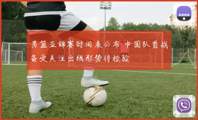 男篮亚锦赛时间表公布 中国队首战备受关注出线形势待检验