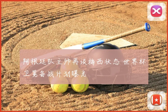 阿根廷队主帅再谈梅西状态 世界杯卫冕备战计划曝光