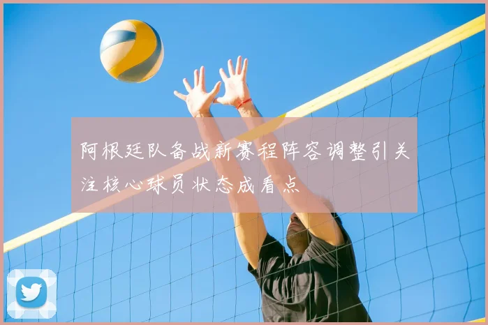 阿根廷队备战新赛程阵容调整引关注核心球员状态成看点