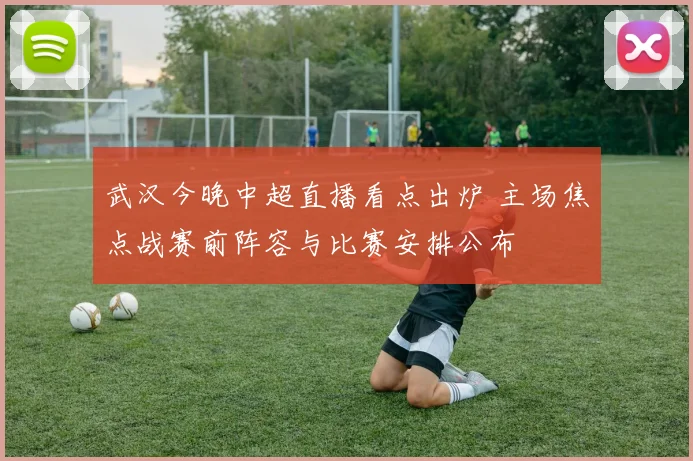 武汉今晚中超直播看点出炉 主场焦点战赛前阵容与比赛安排公布