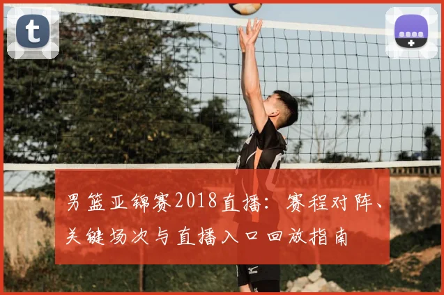 男篮亚锦赛2018直播：赛程对阵、关键场次与直播入口回放指南