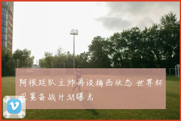 阿根廷队主帅再谈梅西状态 世界杯卫冕备战计划曝光