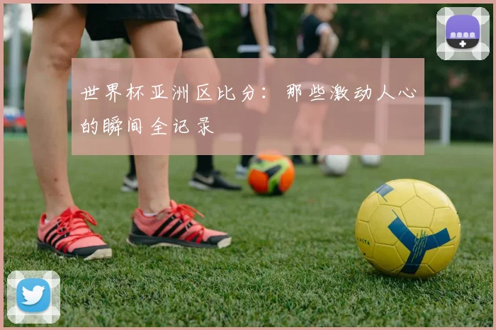 世界杯亚洲区比分：那些激动人心的瞬间全记录