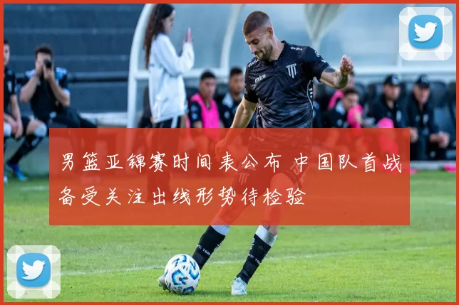 男篮亚锦赛时间表公布 中国队首战备受关注出线形势待检验