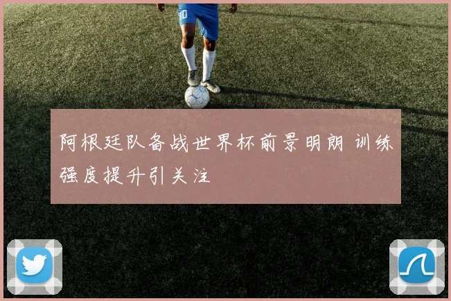 阿根廷队备战世界杯前景明朗 训练强度提升引关注