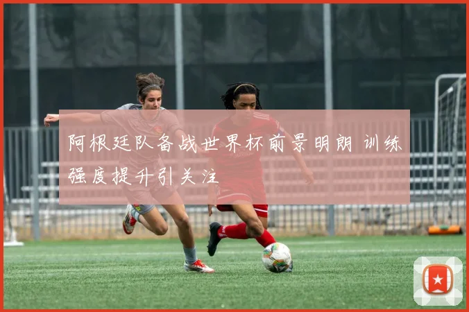 阿根廷队备战世界杯前景明朗 训练强度提升引关注