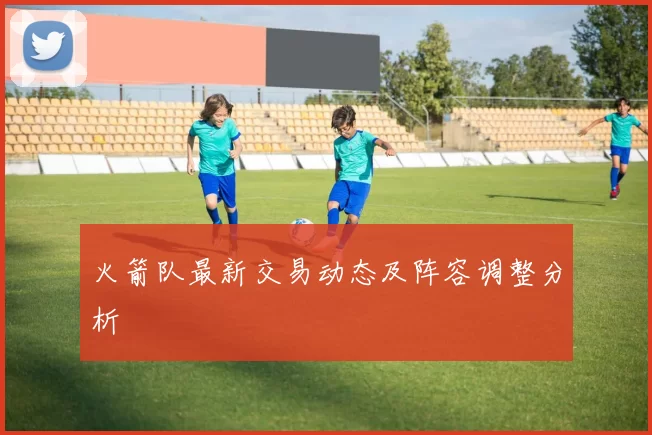 火箭队最新交易动态及阵容调整分析