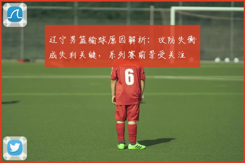 辽宁男篮输球原因解析:攻防失衡成失利关键,系列赛前景受关注