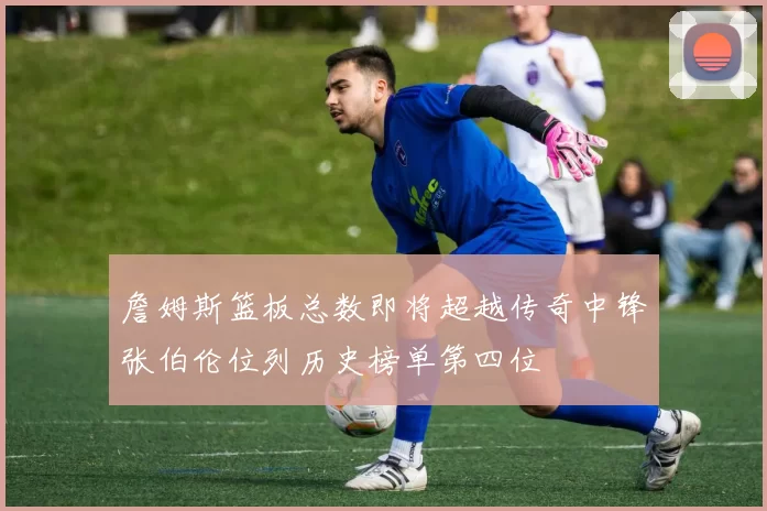 詹姆斯篮板总数即将超越传奇中锋张伯伦位列历史榜单第四位