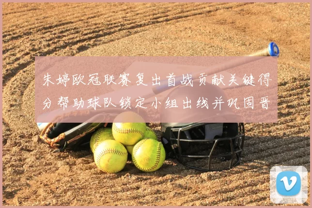 朱婷欧冠联赛复出首战贡献关键得分帮助球队锁定小组出线并巩固晋级优势