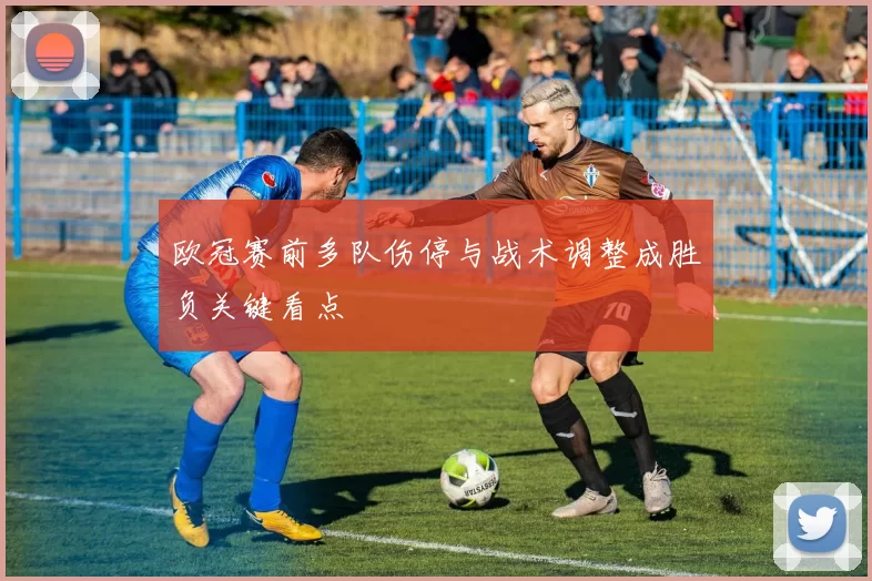欧冠赛前多队伤停与战术调整成胜负关键看点