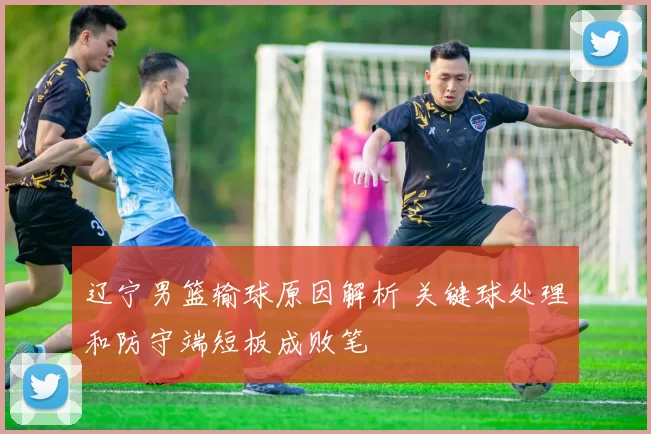 辽宁男篮输球原因解析 关键球处理和防守端短板成败笔