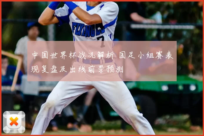 中国世界杯战况解析 国足小组赛表现复盘及出线前景预测