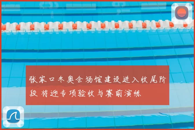 张家口冬奥会场馆建设进入收尾阶段 将迎专项验收与赛前演练