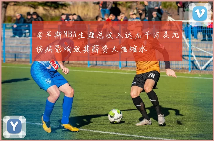 考辛斯NBA生涯总收入达九千万美元伤病影响致其薪资大幅缩水