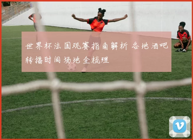 世界杯法国观赛指南解析 各地酒吧转播时间场地全梳理