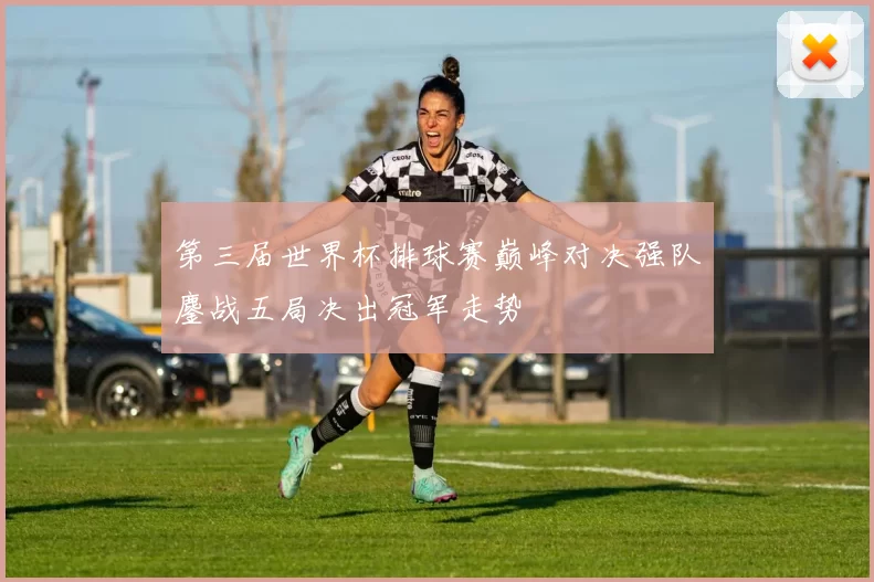 第三届世界杯排球赛巅峰对决强队鏖战五局决出冠军走势