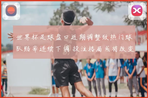 世界杯足球盘口近期调整致热门球队赔率连续下调 投注格局或将改变