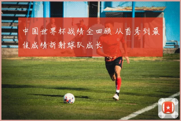 中国世界杯战绩全回顾 从首秀到最佳成绩折射球队成长