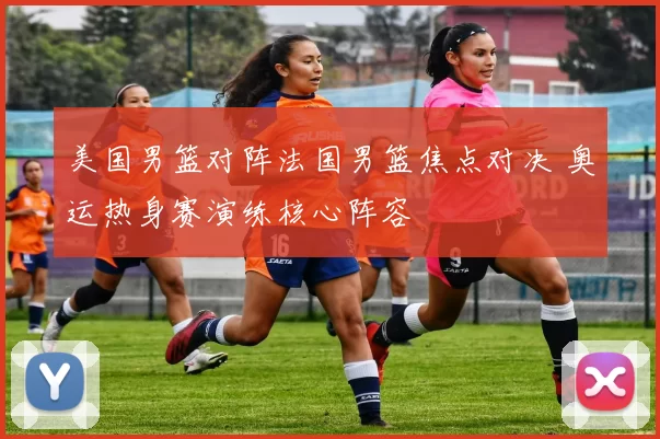 美国男篮对阵法国男篮焦点对决 奥运热身赛演练核心阵容