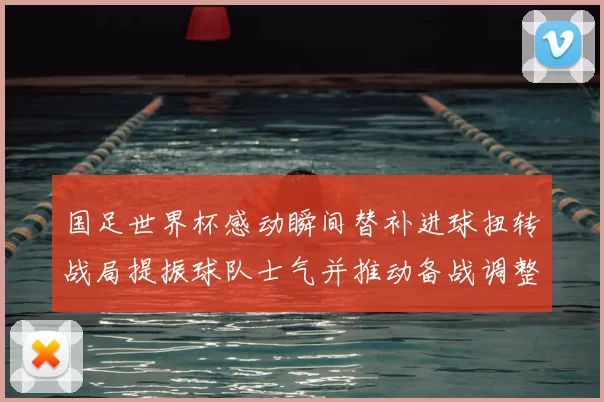 国足世界杯感动瞬间替补进球扭转战局提振球队士气并推动备战调整
