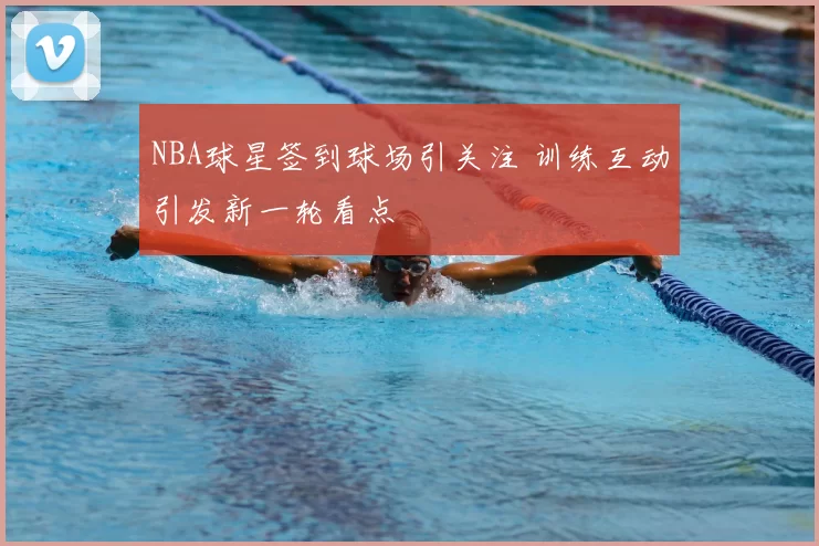 NBA球星签到球场引关注 训练互动引发新一轮看点