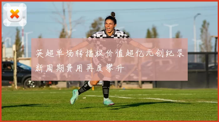 英超单场转播权价值超亿元创纪录新周期费用再度攀升