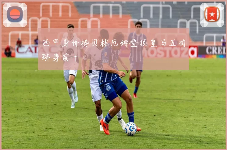 西甲身价榜贝林厄姆登顶皇马五将跻身前十