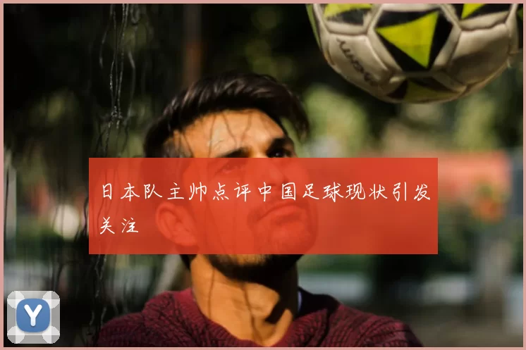 日本队主帅点评中国足球现状引发关注