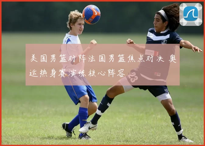 美国男篮对阵法国男篮焦点对决 奥运热身赛演练核心阵容