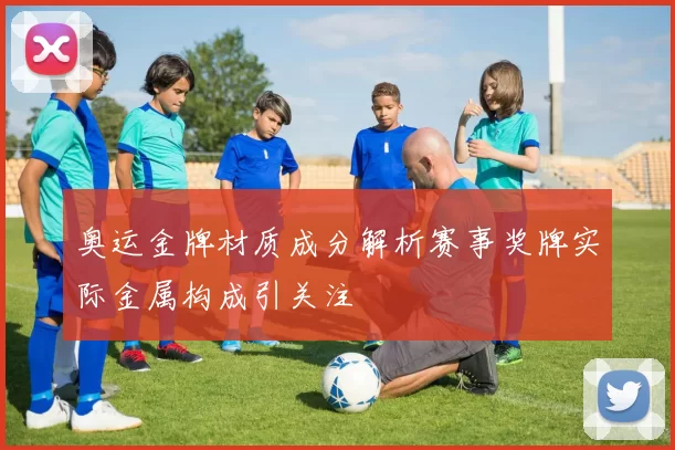 奥运金牌材质成分解析赛事奖牌实际金属构成引关注