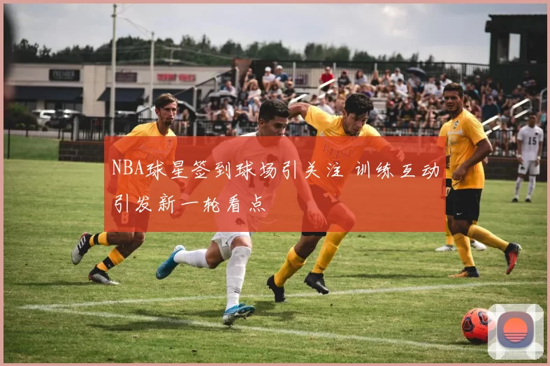 NBA球星签到球场引关注 训练互动引发新一轮看点