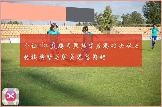 小仙nba直播间聚焦季后赛对决双方轮换调整后胜负悬念再起