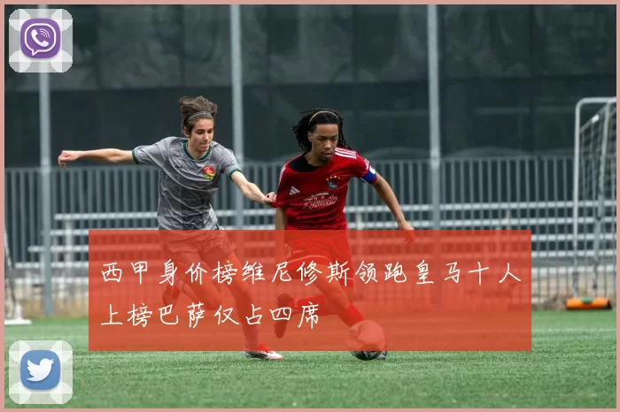 西甲身价榜维尼修斯领跑皇马十人上榜巴萨仅占四席