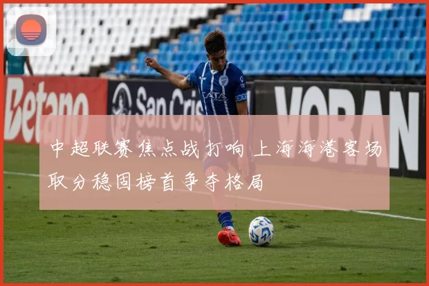 中超联赛焦点战打响 上海海港客场取分稳固榜首争夺格局