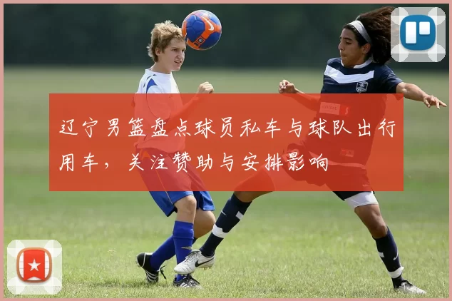 辽宁男篮盘点球员私车与球队出行用车,关注赞助与安排影响