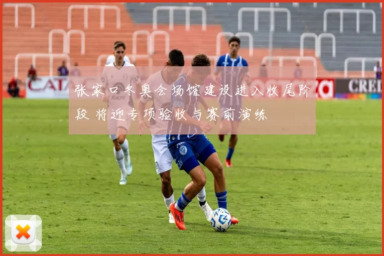 张家口冬奥会场馆建设进入收尾阶段 将迎专项验收与赛前演练