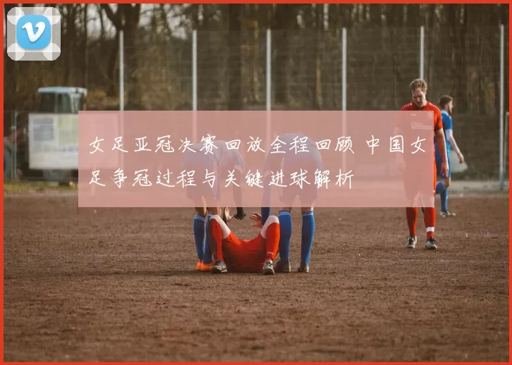 女足亚冠决赛回放全程回顾 中国女足争冠过程与关键进球解析