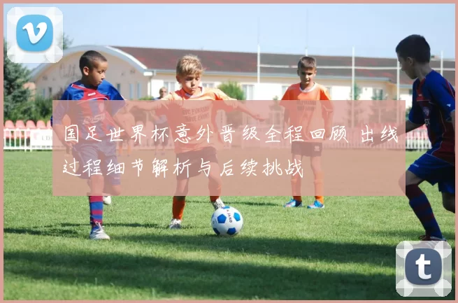 国足世界杯意外晋级全程回顾 出线过程细节解析与后续挑战