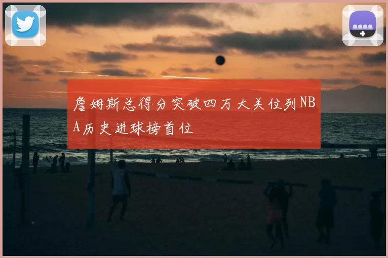 詹姆斯总得分突破四万大关位列NBA历史进球榜首位