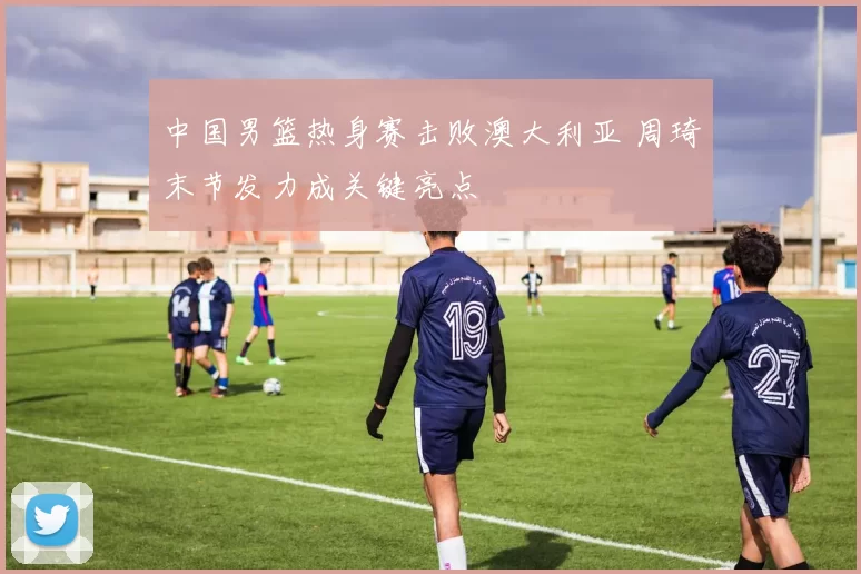 中国男篮热身赛击败澳大利亚 周琦末节发力成关键亮点